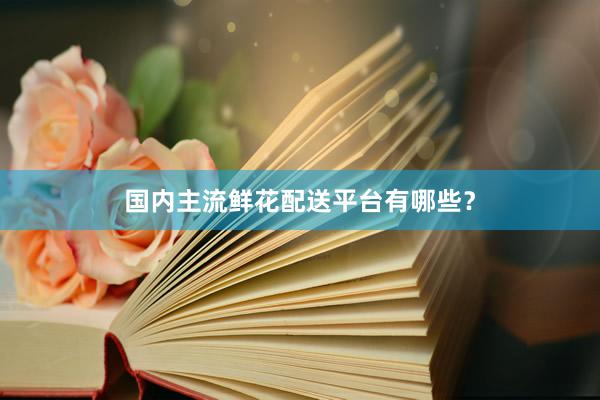 国内主流鲜花配送平台有哪些？