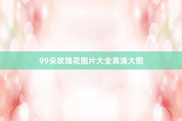 99朵玫瑰花图片大全高清大图